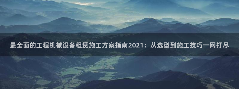 金年会官方网站入口v1.5.7：最全面的工程机械设备租赁施工方案指南2021：从选型到施工技巧一网打尽